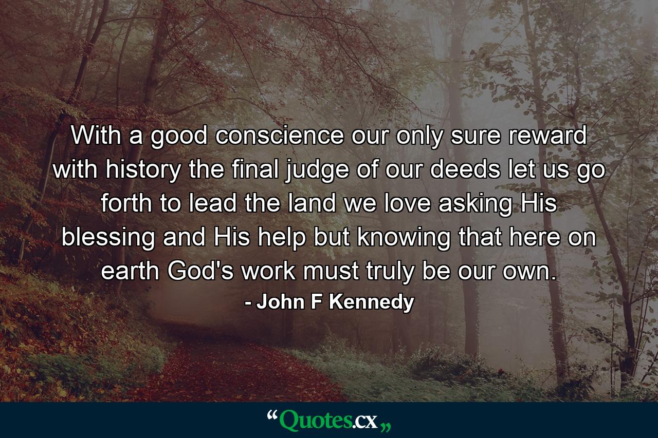 With a good conscience our only sure reward  with history the final judge of our deeds  let us go forth to lead the land we love asking His blessing and His help  but knowing that here on earth God's work must truly be our own. - Quote by John F Kennedy