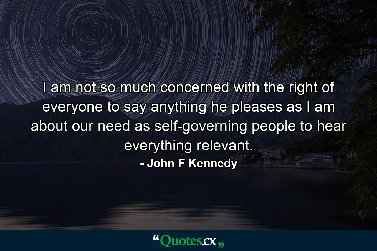 I am not so much concerned with the right of everyone to say anything he pleases as I am about our need as self-governing people to hear everything relevant. - Quote by John F Kennedy