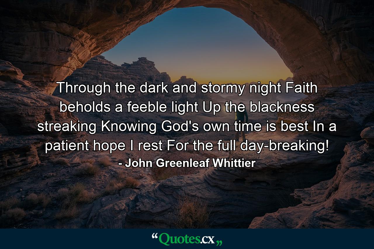 Through the dark and stormy night Faith beholds a feeble light Up the blackness streaking  Knowing God's own time is best  In a patient hope I rest For the full day-breaking! - Quote by John Greenleaf Whittier