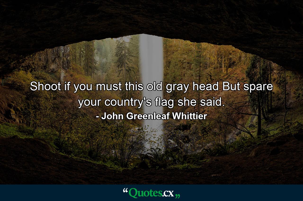 Shoot  if you must  this old gray head  But spare your country's flag  she said. - Quote by John Greenleaf Whittier