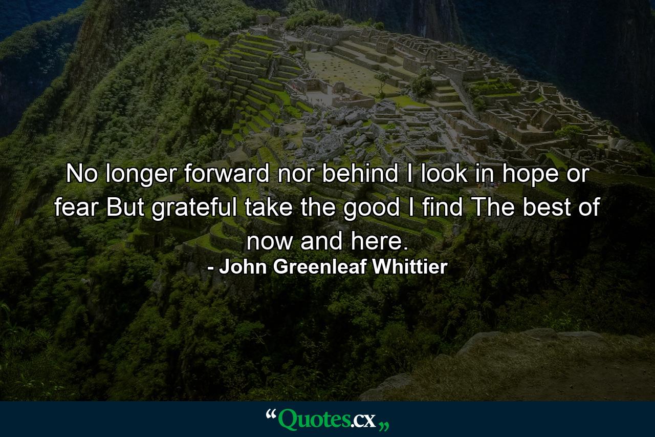 No longer forward nor behind I look in hope or fear  But  grateful  take the good I find  The best of now and here. - Quote by John Greenleaf Whittier