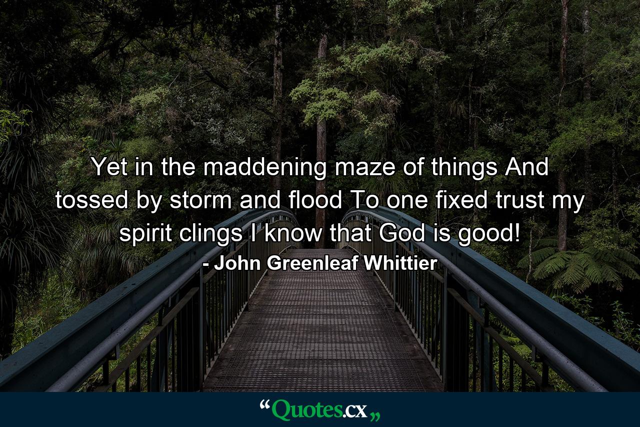 Yet  in the maddening maze of things  And tossed by storm and flood  To one fixed trust my spirit clings  I know that God is good! - Quote by John Greenleaf Whittier