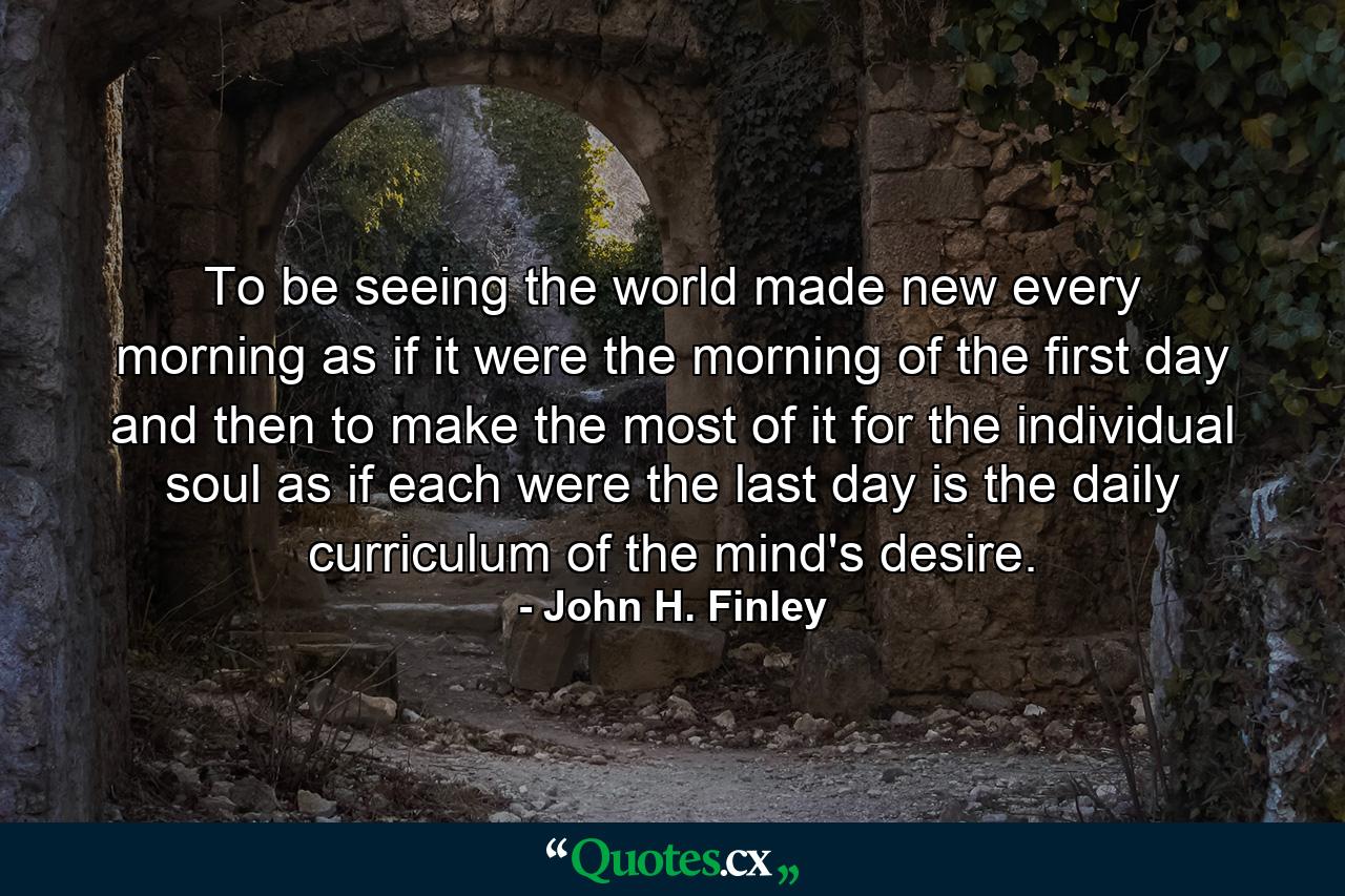 To be seeing the world made new every morning  as if it were the morning of the first day  and then to make the most of it for the individual soul as if each were the last day  is the daily curriculum of the mind's desire. - Quote by John H. Finley