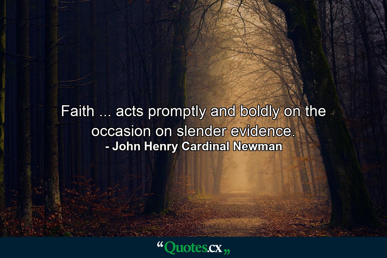 Faith ... acts promptly and boldly on the occasion  on slender evidence. - Quote by John Henry Cardinal Newman