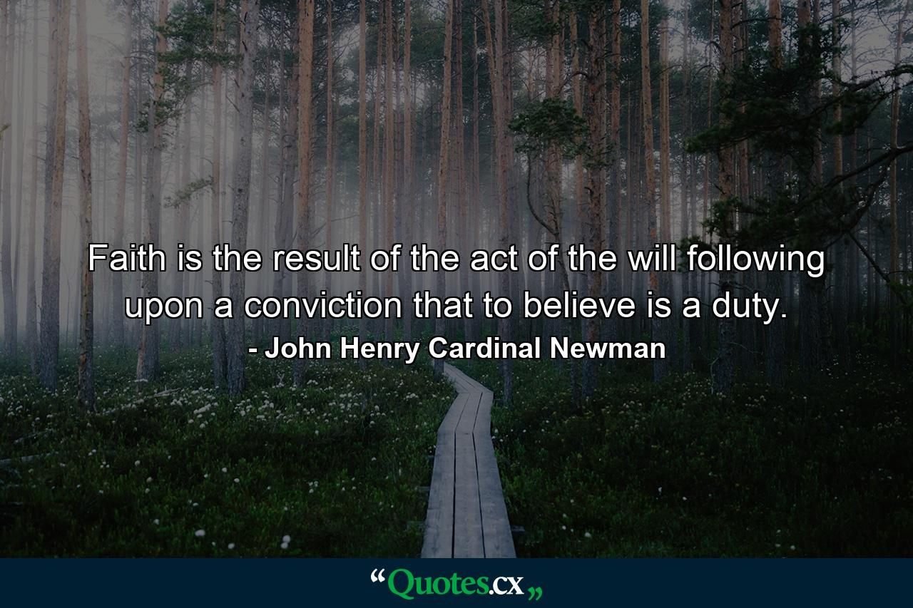 Faith is the result of the act of the will  following upon a conviction that to believe is a duty. - Quote by John Henry Cardinal Newman