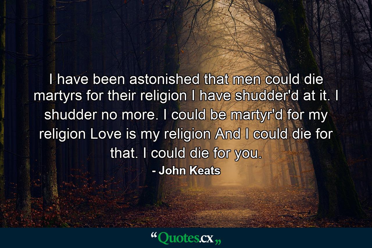 I have been astonished that men could die martyrs for their religion I have shudder'd at it. I shudder no more. I could be martyr'd for my religion Love is my religion And I could die for that. I could die for you. - Quote by John Keats