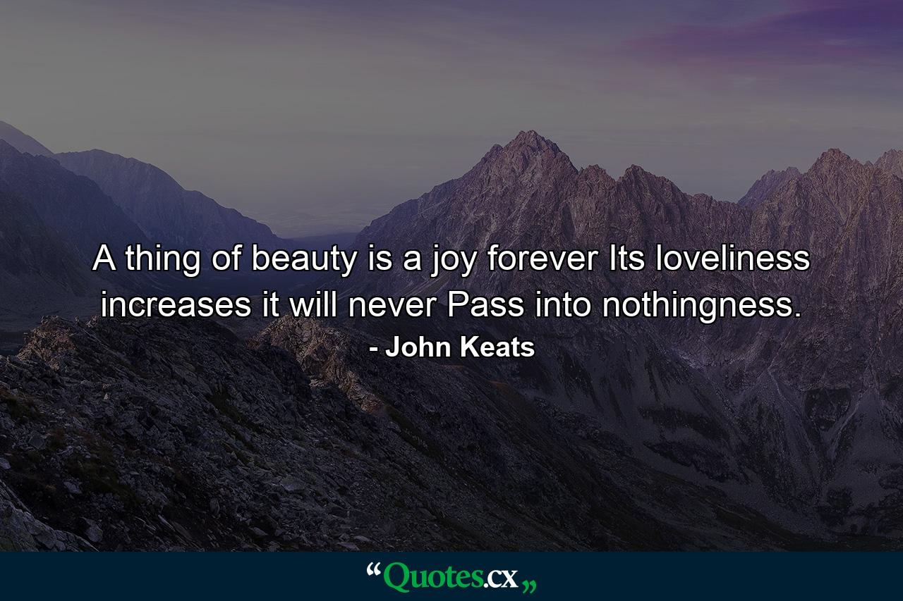 A thing of beauty is a joy forever  Its loveliness increases  it will never Pass into nothingness. - Quote by John Keats