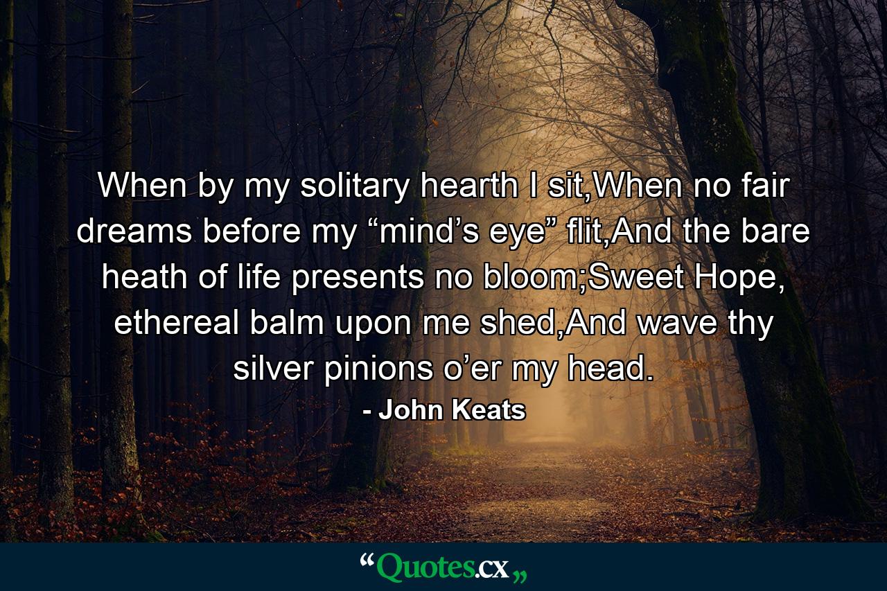 When by my solitary hearth I sit,When no fair dreams before my “mind’s eye” flit,And the bare heath of life presents no bloom;Sweet Hope, ethereal balm upon me shed,And wave thy silver pinions o’er my head. - Quote by John Keats