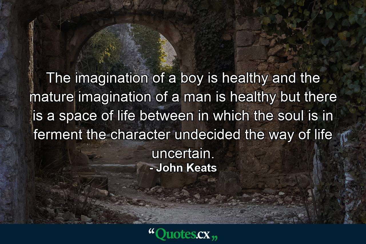 The imagination of a boy is healthy  and the mature imagination of a man is healthy  but there is a space of life between  in which the soul is in ferment  the character undecided  the way of life uncertain. - Quote by John Keats