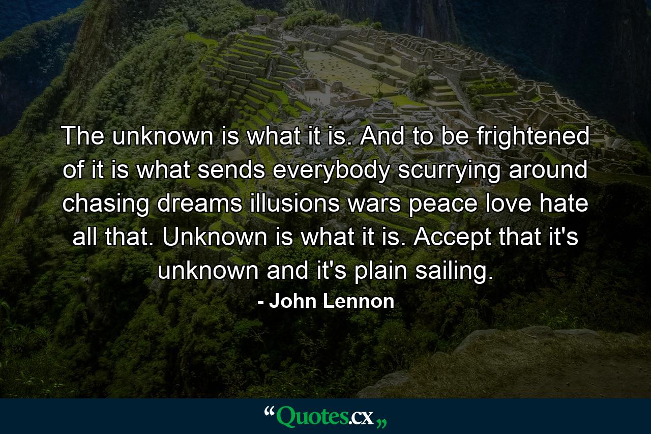 The unknown is what it is. And to be frightened of it is what sends everybody scurrying around chasing dreams  illusions  wars  peace  love  hate  all that. Unknown is what it is. Accept that it's unknown  and it's plain sailing. - Quote by John Lennon