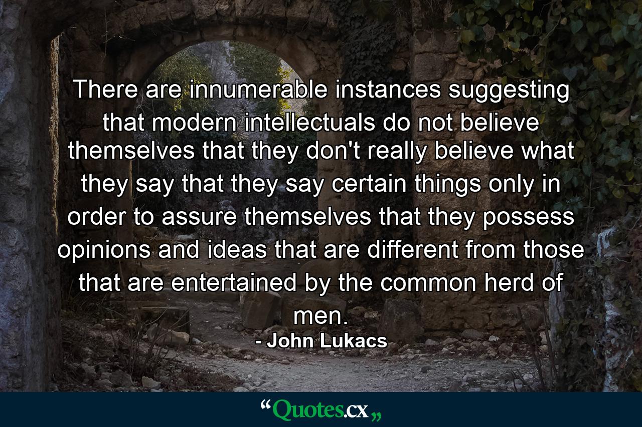 There are innumerable instances suggesting that modern intellectuals do not believe themselves  that they don't really believe what they say  that they say certain things only in order to assure themselves that they possess opinions and ideas that are different from those that are entertained by the common herd of men. - Quote by John Lukacs