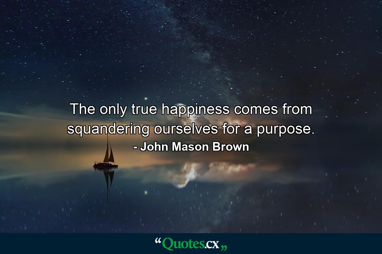 The only true happiness comes from squandering ourselves for a purpose. - Quote by John Mason Brown