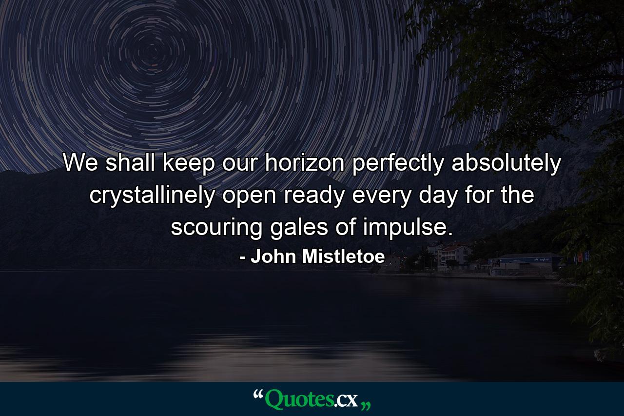 We shall keep our horizon perfectly  absolutely  crystallinely open  ready every day for the scouring gales of impulse. - Quote by John Mistletoe