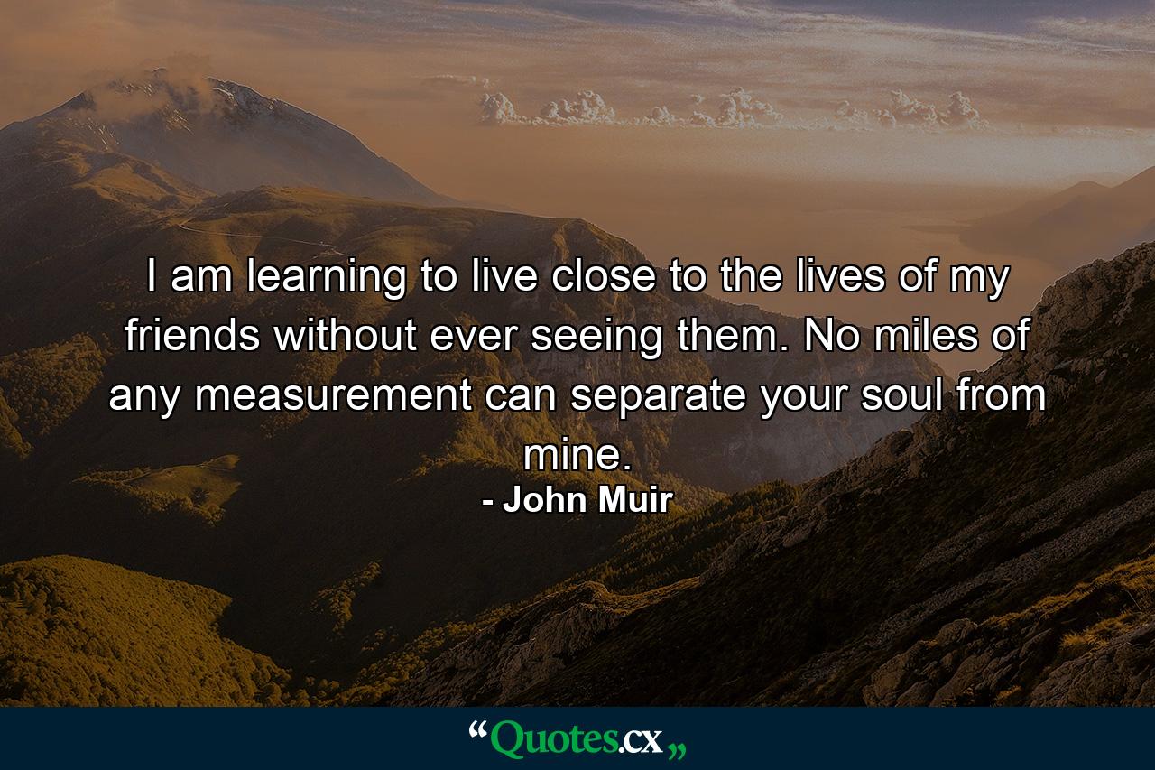 I am learning to live close to the lives of my friends without ever seeing them. No miles of any measurement can separate your soul from mine. - Quote by John Muir