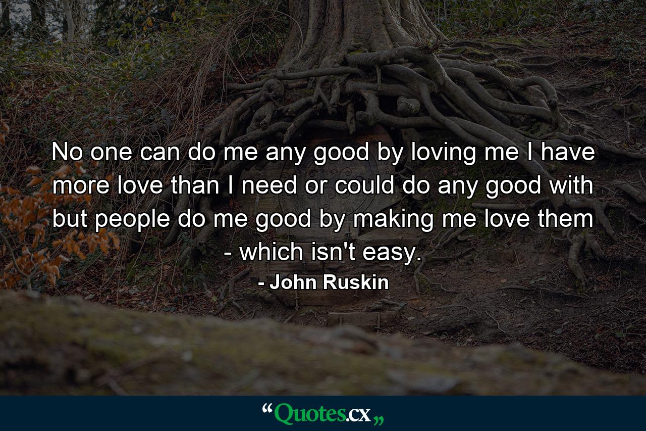 No one can do me any good by loving me  I have more love than I need or could do any good with  but people do me good by making me love them - which isn't easy. - Quote by John Ruskin