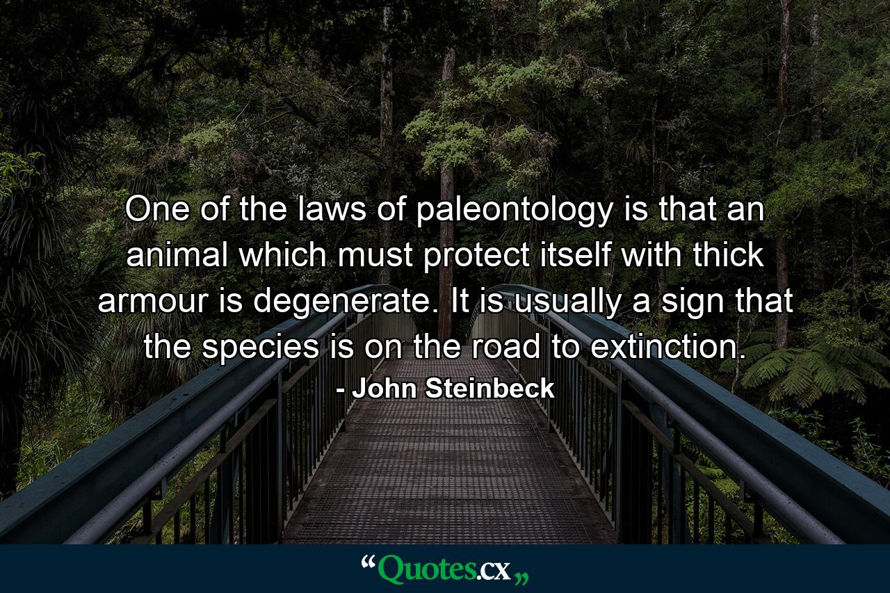 One of the laws of paleontology is that an animal which must protect itself with thick armour is degenerate. It is usually a sign that the species is on the road to extinction. - Quote by John Steinbeck