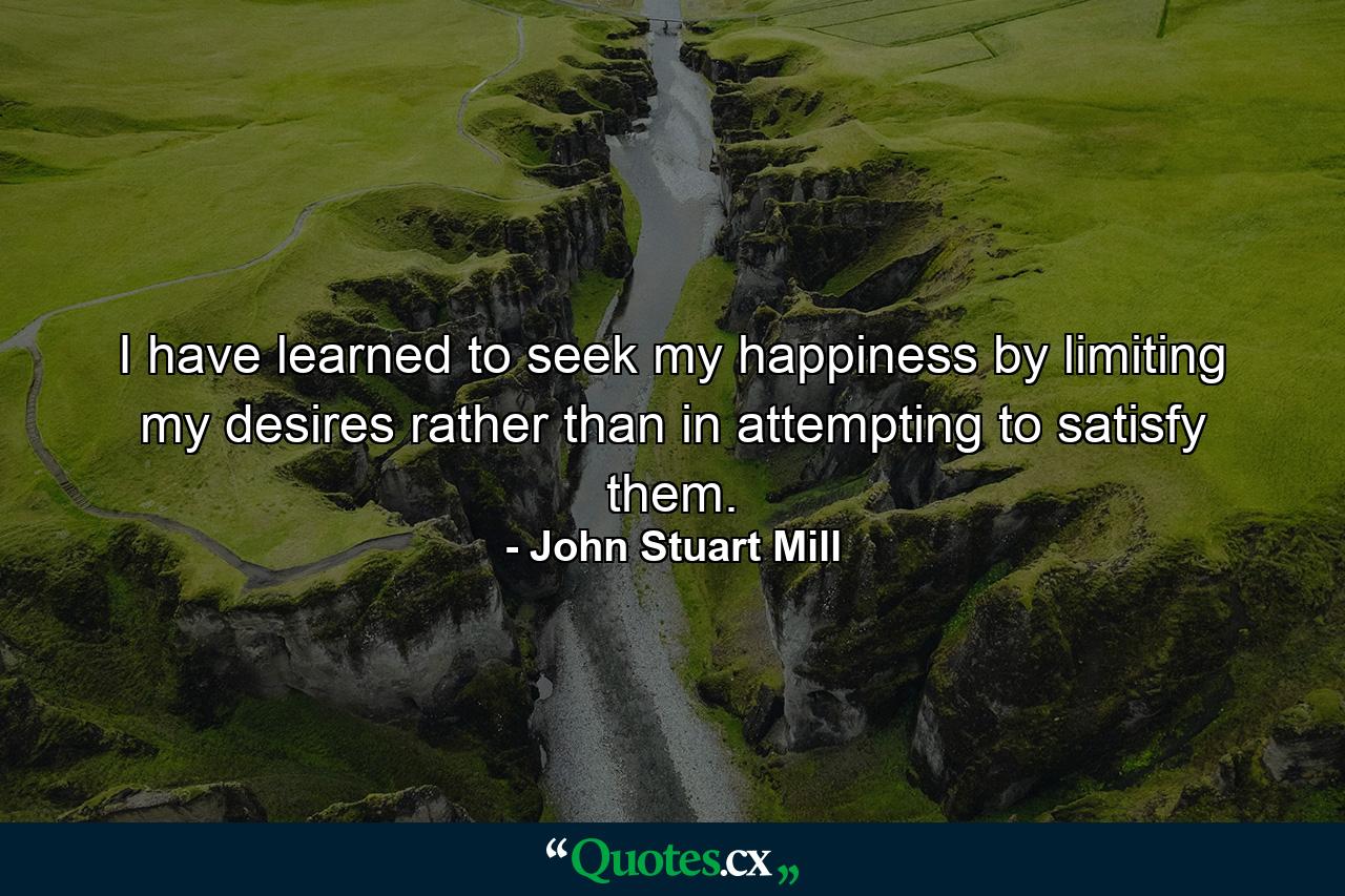 I have learned to seek my happiness by limiting my desires  rather than in attempting to satisfy them. - Quote by John Stuart Mill