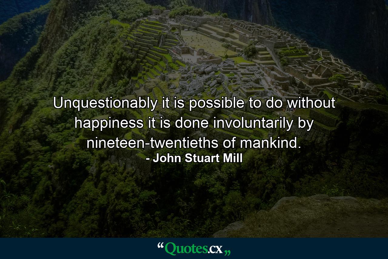 Unquestionably  it is possible to do without happiness  it is done involuntarily by nineteen-twentieths of mankind. - Quote by John Stuart Mill