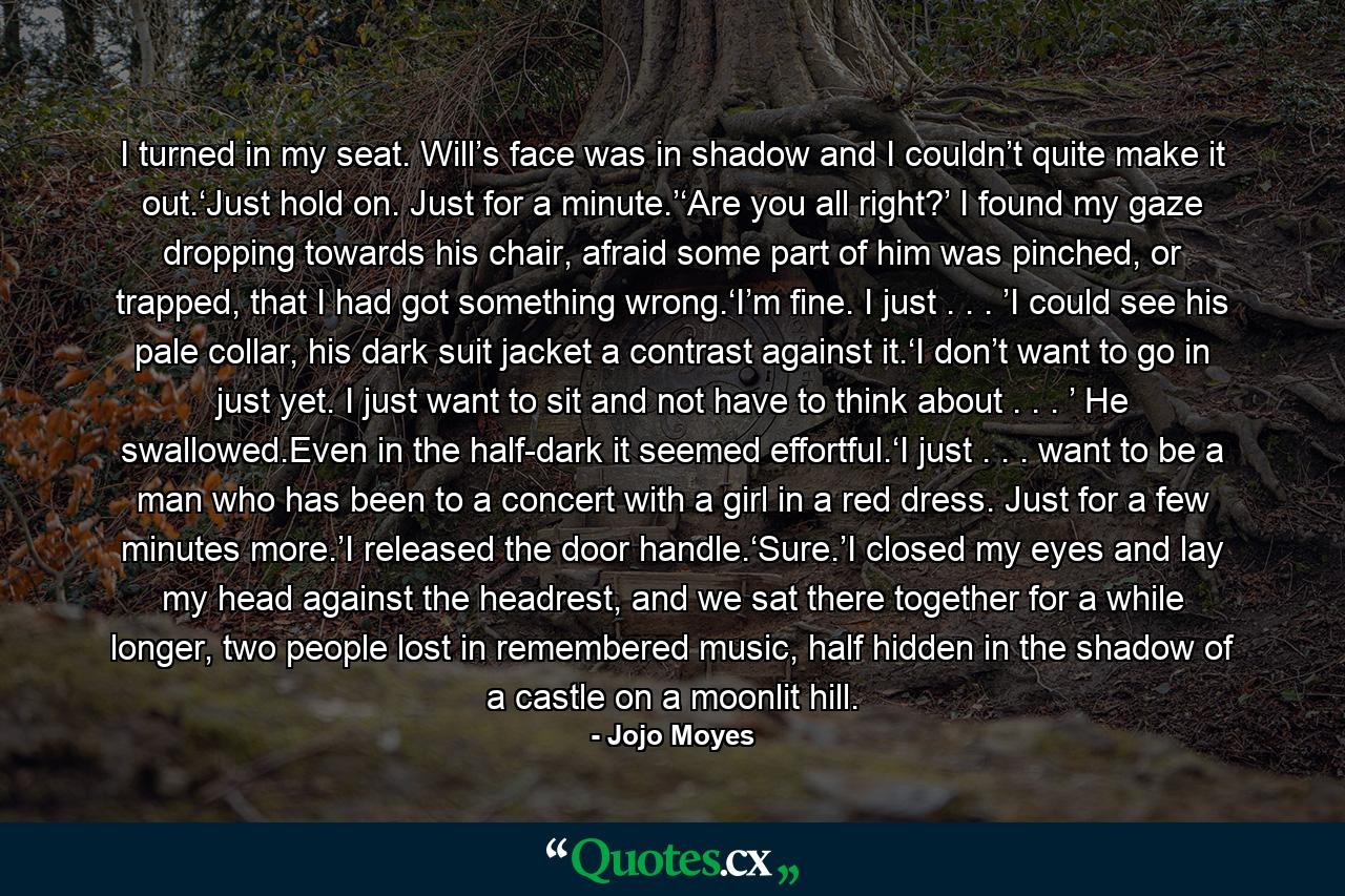 I turned in my seat. Will’s face was in shadow and I couldn’t quite make it out.‘Just hold on. Just for a minute.’‘Are you all right?’ I found my gaze dropping towards his chair, afraid some part of him was pinched, or trapped, that I had got something wrong.‘I’m fine. I just . . . ’I could see his pale collar, his dark suit jacket a contrast against it.‘I don’t want to go in just yet. I just want to sit and not have to think about . . . ’ He swallowed.Even in the half-dark it seemed effortful.‘I just . . . want to be a man who has been to a concert with a girl in a red dress. Just for a few minutes more.’I released the door handle.‘Sure.’I closed my eyes and lay my head against the headrest, and we sat there together for a while longer, two people lost in remembered music, half hidden in the shadow of a castle on a moonlit hill. - Quote by Jojo Moyes