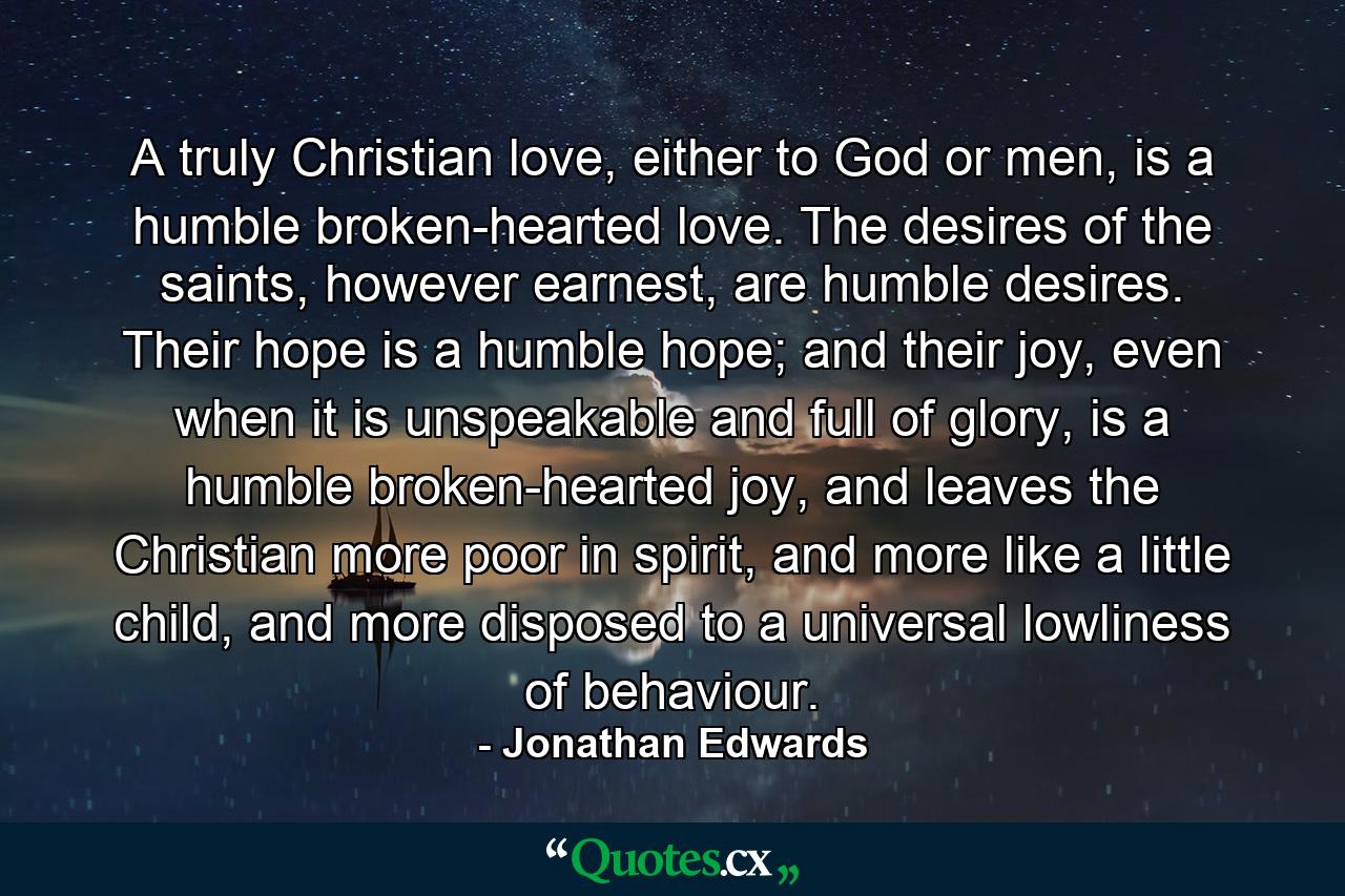 A truly Christian love, either to God or men, is a humble broken-hearted love. The desires of the saints, however earnest, are humble desires. Their hope is a humble hope; and their joy, even when it is unspeakable and full of glory, is a humble broken-hearted joy, and leaves the Christian more poor in spirit, and more like a little child, and more disposed to a universal lowliness of behaviour. - Quote by Jonathan Edwards