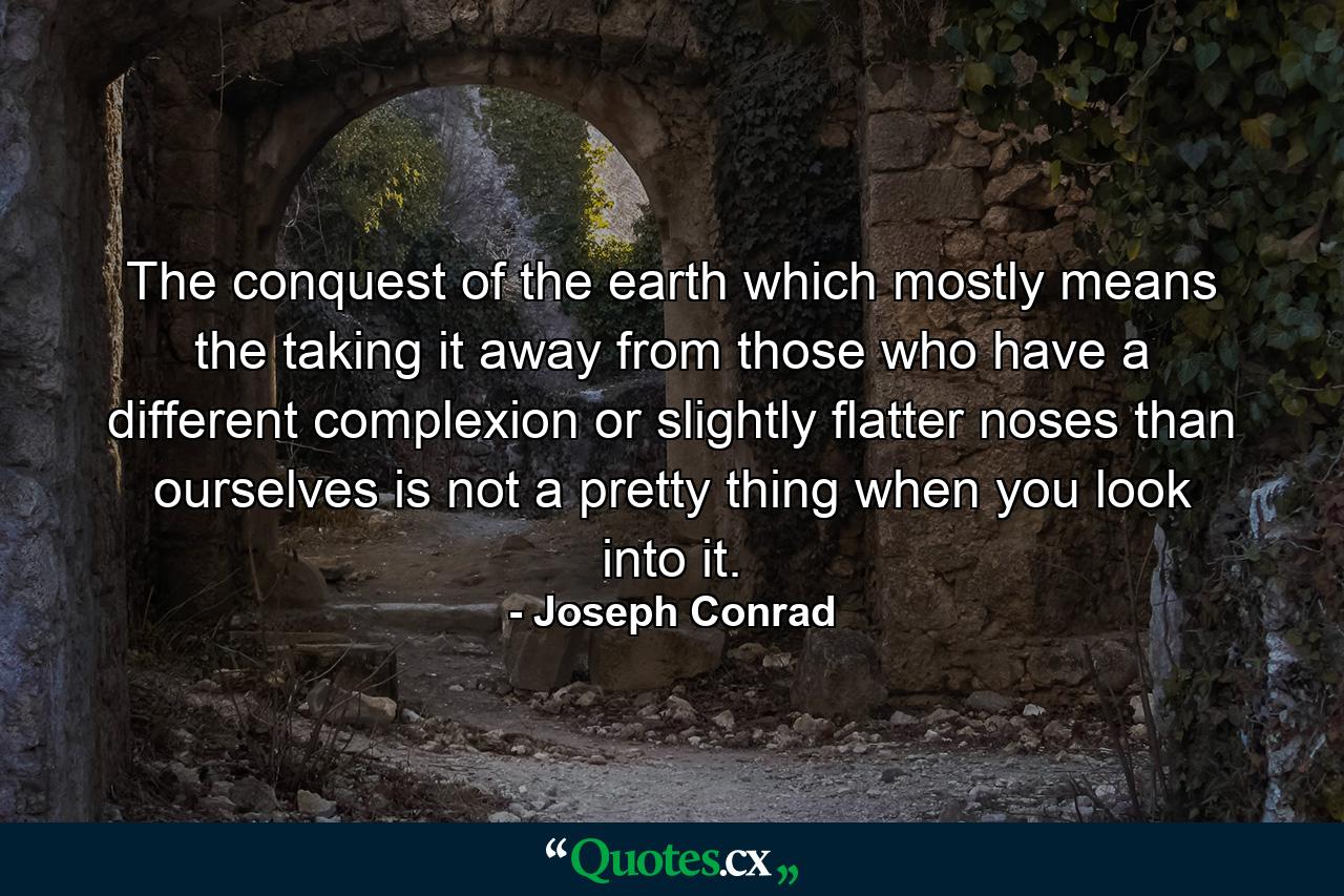 The conquest of the earth  which mostly means the taking it away from those who have a different complexion or slightly flatter noses than ourselves  is not a pretty thing when you look into it. - Quote by Joseph Conrad