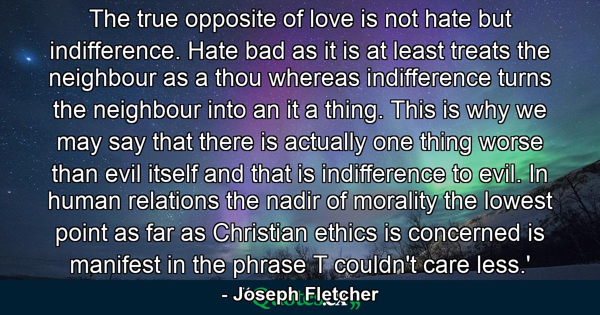 The true opposite of love is not hate but indifference. Hate  bad as it is  at least treats the neighbour as a thou  whereas indifference turns the neighbour into an it  a thing. This is why we may say that there is actually one thing worse than evil itself and that is indifference to evil. In human relations the nadir of morality  the lowest point as far as Christian ethics is concerned  is manifest in the phrase  T couldn't care less.' - Quote by Joseph Fletcher