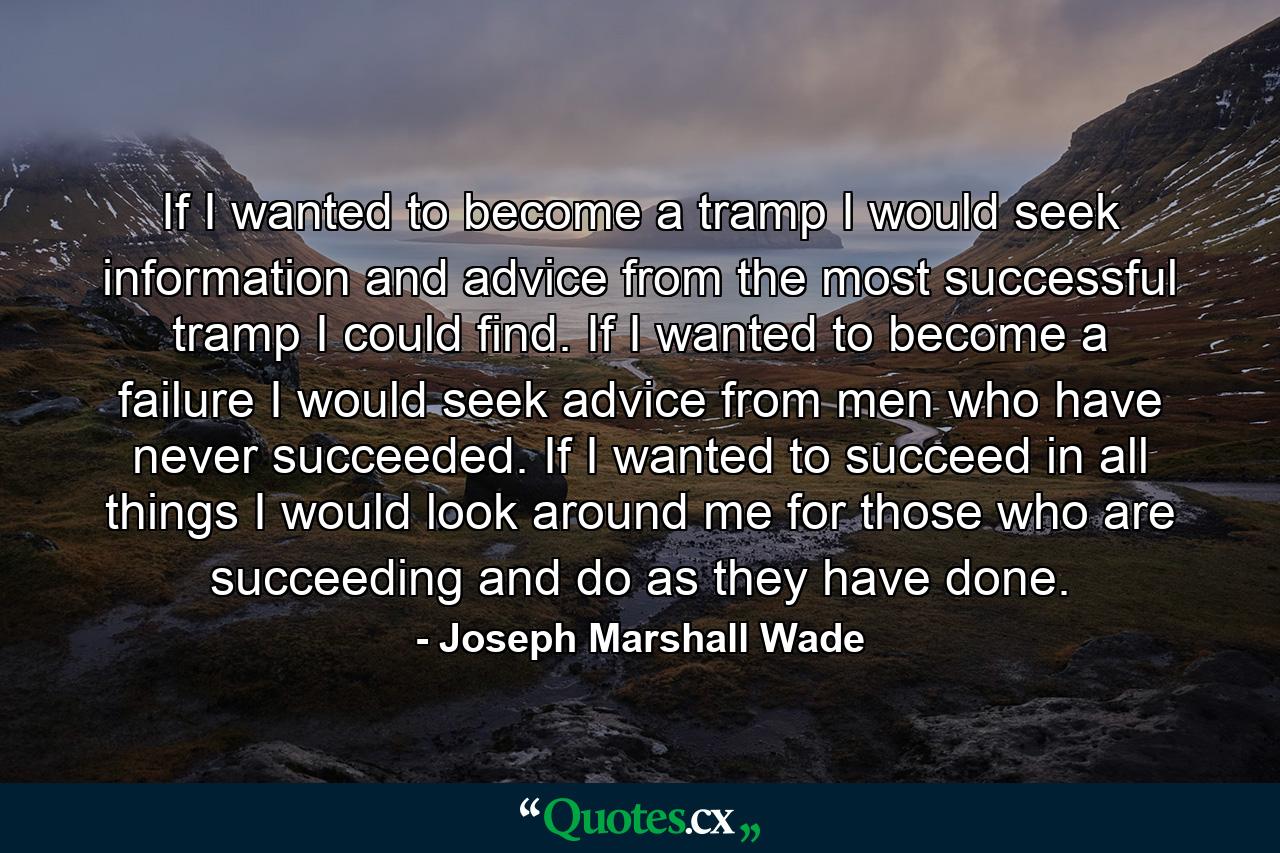 If I wanted to become a tramp  I would seek information and advice from the most successful tramp I could find. If I wanted to become a failure  I would seek advice from men who have never succeeded. If I wanted to succeed in all things  I would look around me for those who are succeeding  and do as they have done. - Quote by Joseph Marshall Wade