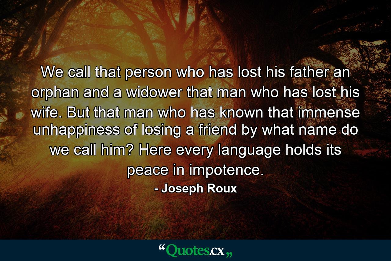 We call that person who has lost his father  an orphan  and a widower  that man who has lost his wife. But that man who has known that immense unhappiness of losing a friend  by what name do we call him? Here every language holds its peace in impotence. - Quote by Joseph Roux