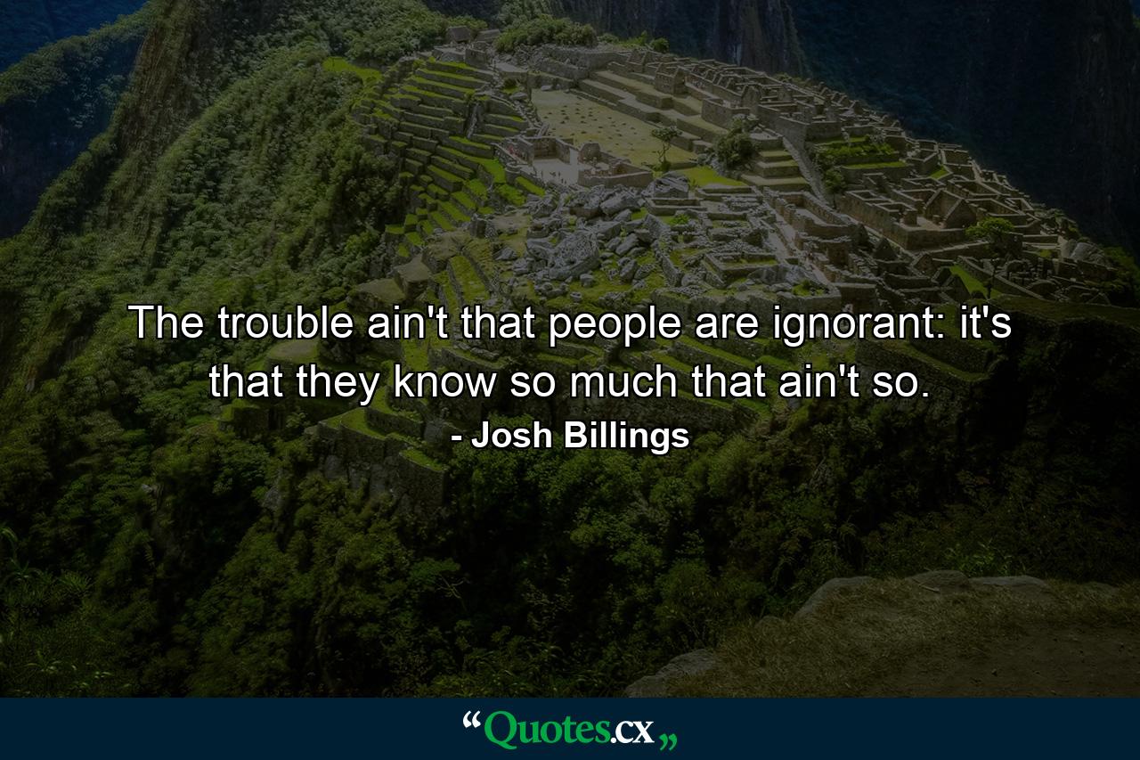 The trouble ain't that people are ignorant: it's that they know so much that ain't so. - Quote by Josh Billings