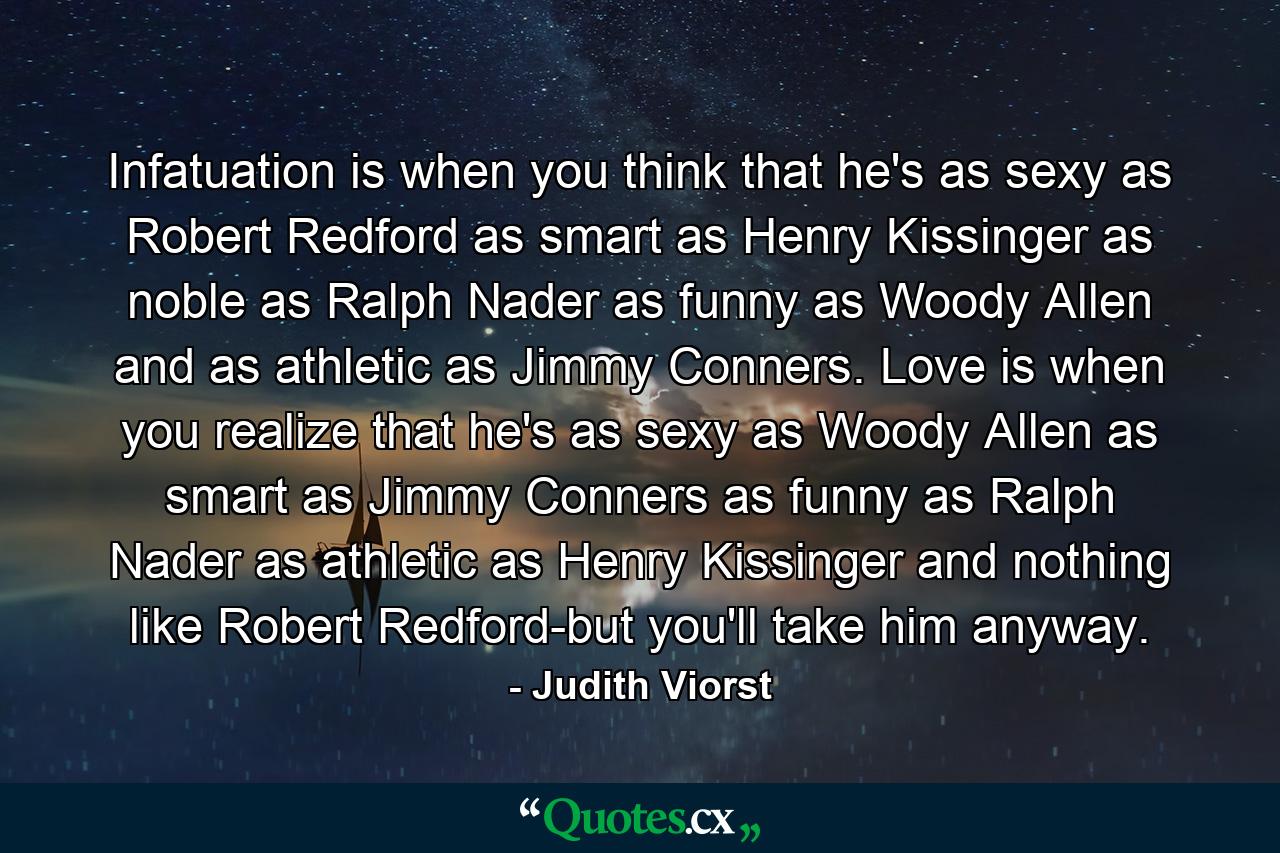 Infatuation is when you think that he's as sexy as Robert Redford  as smart as Henry Kissinger  as noble as Ralph Nader  as funny as Woody Allen  and as athletic as Jimmy Conners. Love is when you realize that he's as sexy as Woody Allen  as smart as Jimmy Conners  as funny as Ralph Nader  as athletic as Henry Kissinger  and nothing like Robert Redford-but you'll take him anyway. - Quote by Judith Viorst