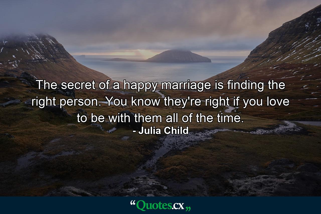 The secret of a happy marriage is finding the right person. You know they're right if you love to be with them all of the time. - Quote by Julia Child