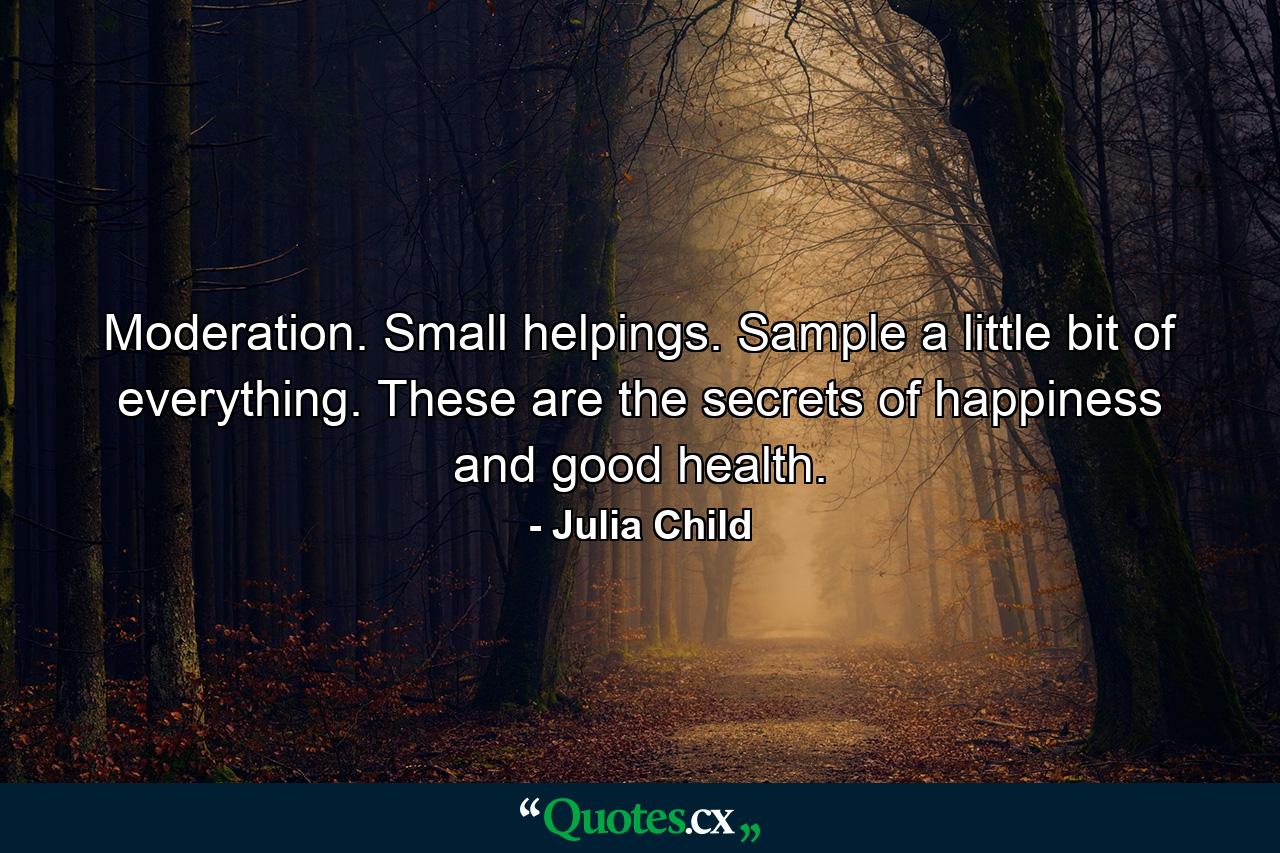 Moderation. Small helpings. Sample a little bit of everything. These are the secrets of happiness and good health. - Quote by Julia Child