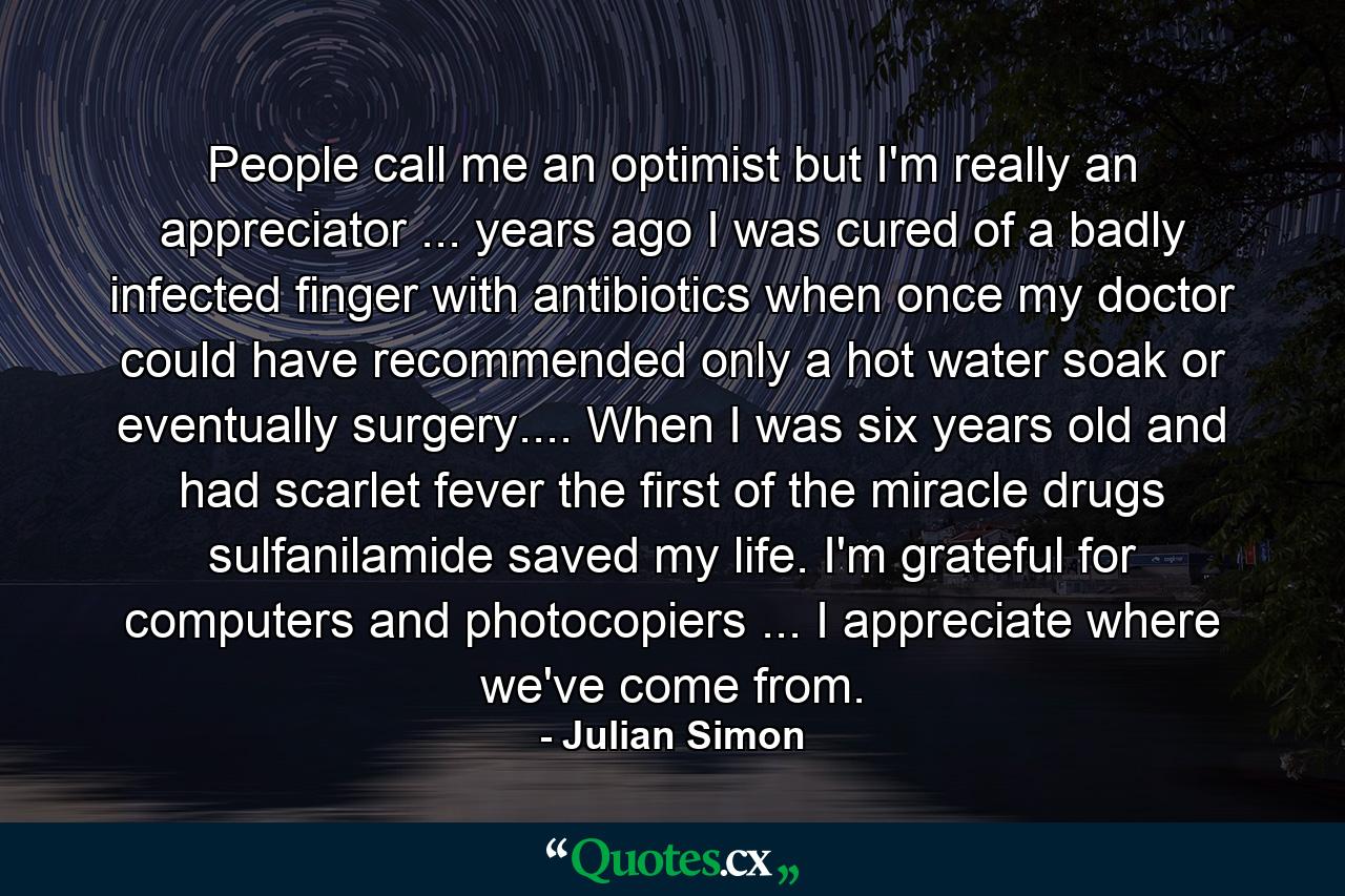 People call me an optimist  but I'm really an appreciator ... years ago  I was cured of a badly infected finger with antibiotics when once my doctor could have recommended only a hot water soak or  eventually  surgery.... When I was six years old and had scarlet fever  the first of the miracle drugs  sulfanilamide  saved my life. I'm grateful for computers and photocopiers ... I appreciate where we've come from. - Quote by Julian Simon