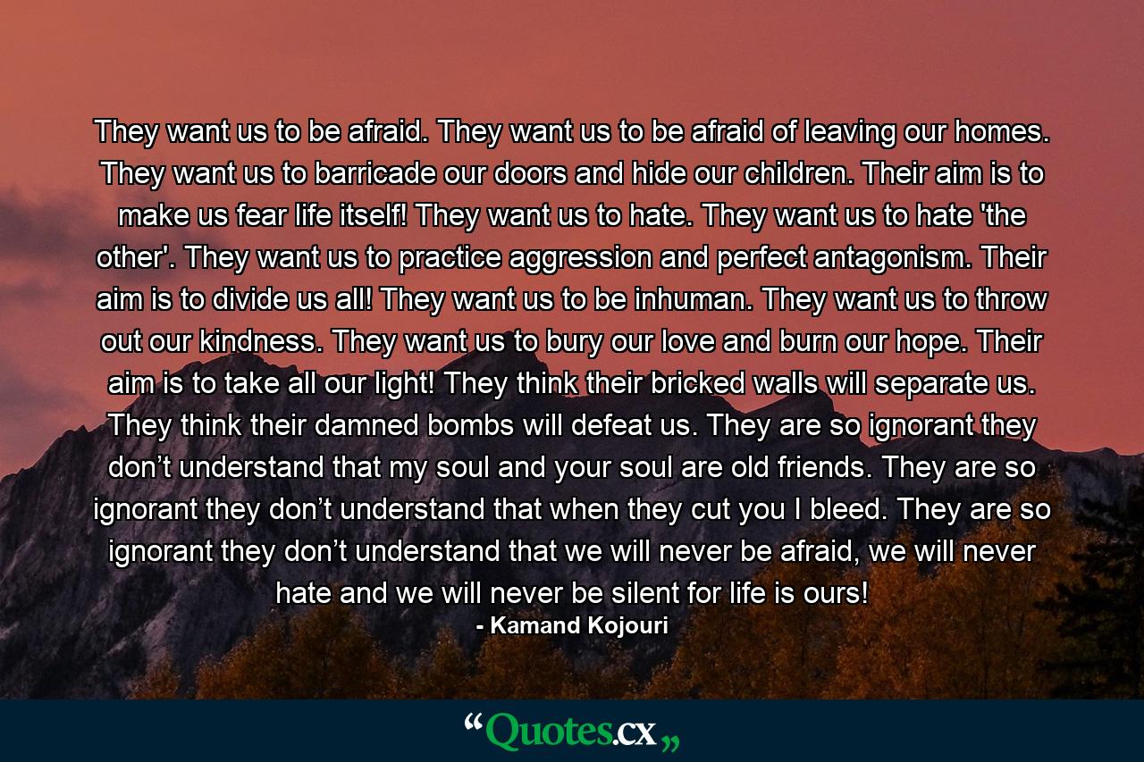 They want us to be afraid. They want us to be afraid of leaving our homes. They want us to barricade our doors and hide our children. Their aim is to make us fear life itself! They want us to hate. They want us to hate 'the other'. They want us to practice aggression and perfect antagonism. Their aim is to divide us all! They want us to be inhuman. They want us to throw out our kindness. They want us to bury our love and burn our hope. Their aim is to take all our light! They think their bricked walls will separate us. They think their damned bombs will defeat us. They are so ignorant they don’t understand that my soul and your soul are old friends. They are so ignorant they don’t understand that when they cut you I bleed. They are so ignorant they don’t understand that we will never be afraid, we will never hate and we will never be silent for life is ours! - Quote by Kamand Kojouri