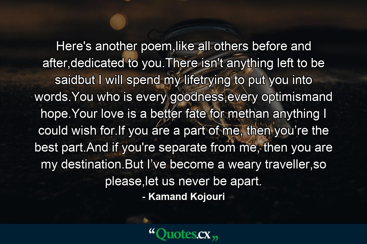 Here's another poem,like all others before and after,dedicated to you.There isn't anything left to be saidbut I will spend my lifetrying to put you into words.You who is every goodness,every optimismand hope.Your love is a better fate for methan anything I could wish for.If you are a part of me, then you’re the best part.And if you're separate from me, then you are my destination.But I’ve become a weary traveller,so please,let us never be apart. - Quote by Kamand Kojouri