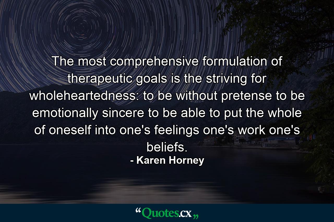 The most comprehensive formulation of therapeutic goals is the striving for wholeheartedness: to be without pretense  to be emotionally sincere  to be able to put the whole of oneself into one's feelings  one's work  one's beliefs. - Quote by Karen Horney