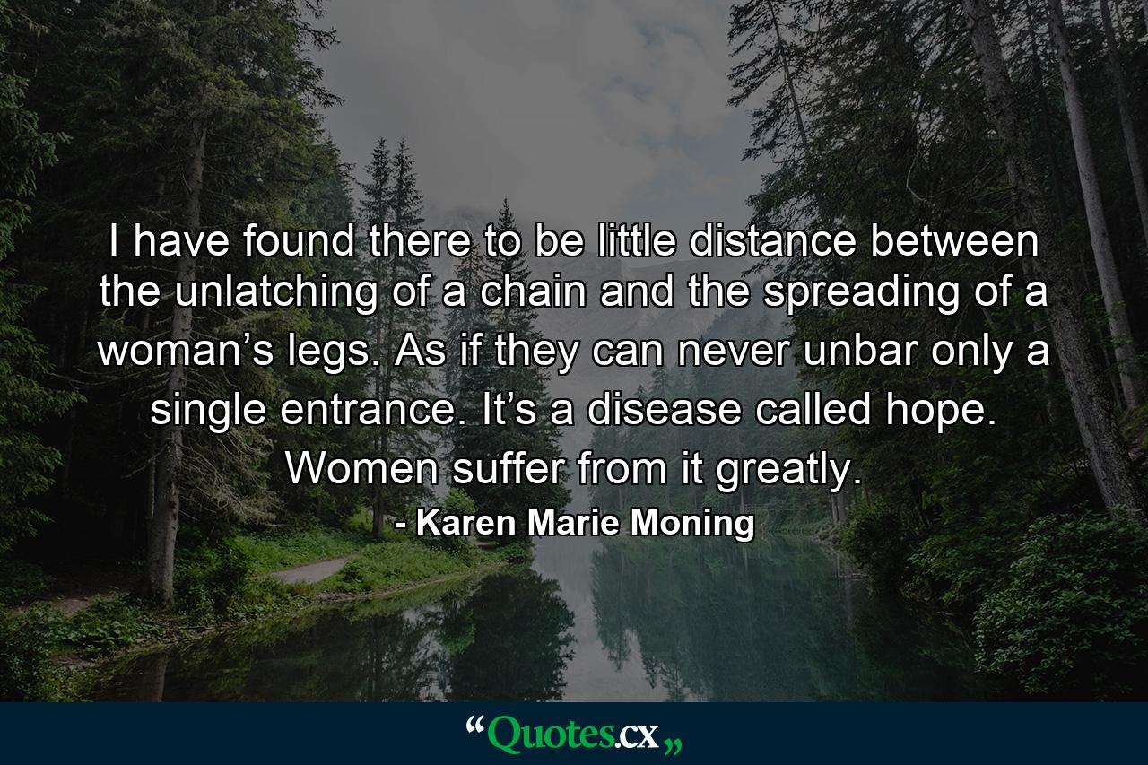 I have found there to be little distance between the unlatching of a chain and the spreading of a woman’s legs. As if they can never unbar only a single entrance. It’s a disease called hope. Women suffer from it greatly. - Quote by Karen Marie Moning