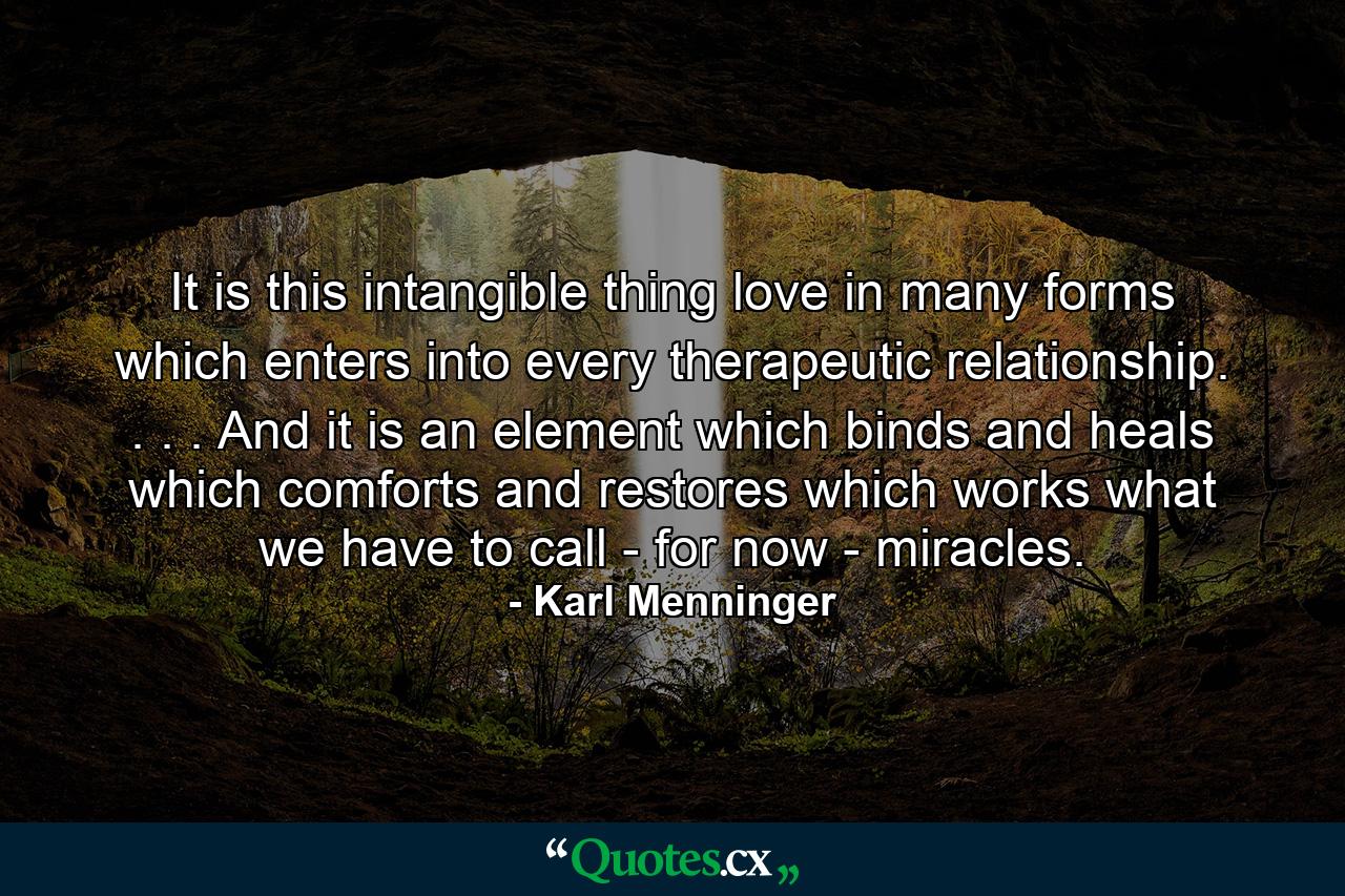 It is this intangible thing  love in many forms  which enters into every therapeutic relationship. . . . And it is an element which binds and heals  which comforts and restores  which works what we have to call - for now - miracles. - Quote by Karl Menninger