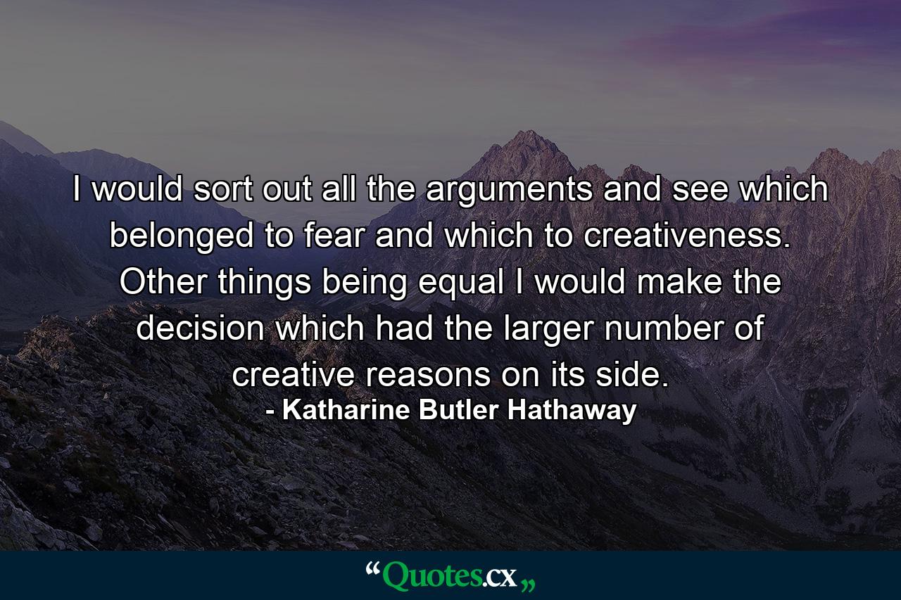 I would sort out all the arguments and see which belonged to fear and which to creativeness. Other things being equal  I would make the decision which had the larger number of creative reasons on its side. - Quote by Katharine Butler Hathaway