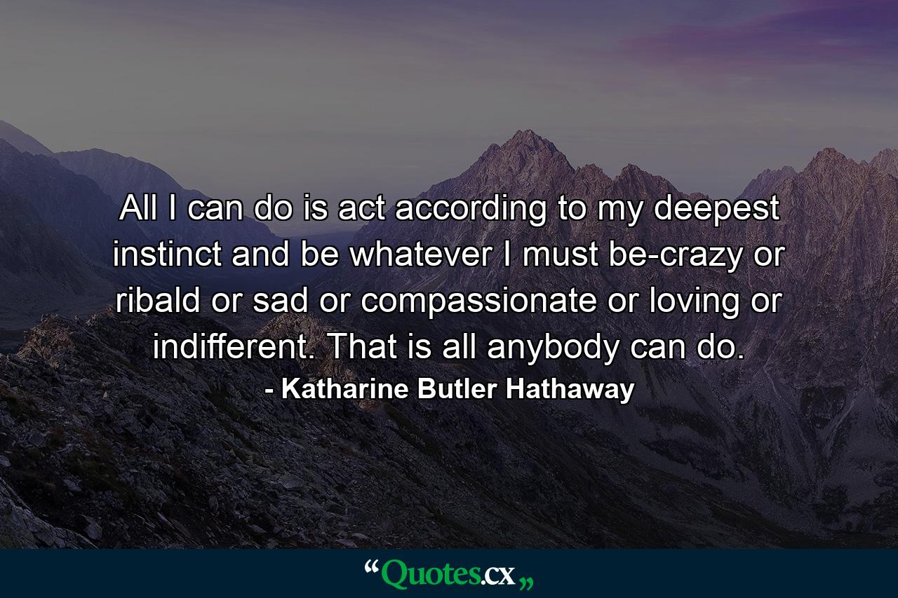 All I can do is act according to my deepest instinct  and be whatever I must be-crazy or ribald or sad or compassionate or loving or indifferent. That is all anybody can do. - Quote by Katharine Butler Hathaway