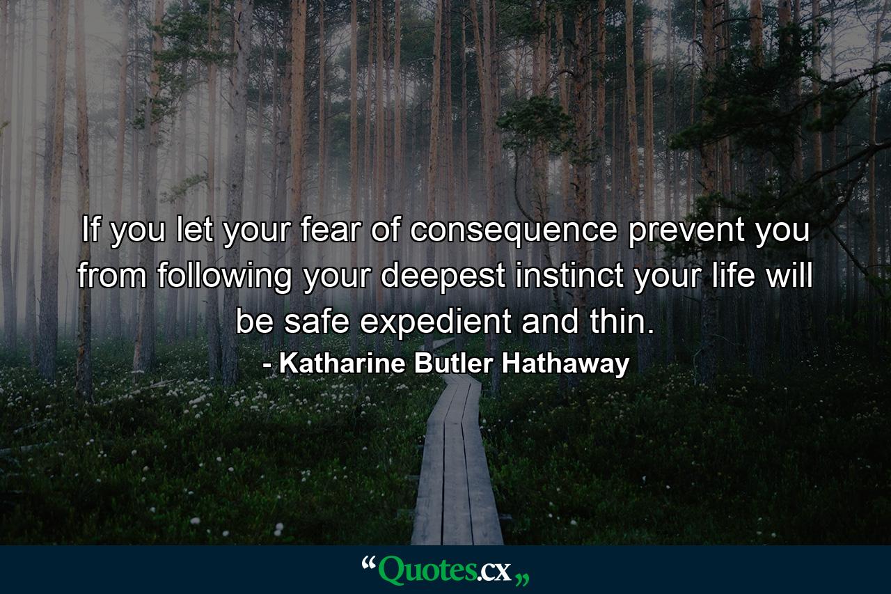 If you let your fear of consequence prevent you from following your deepest instinct  your life will be safe  expedient and thin. - Quote by Katharine Butler Hathaway