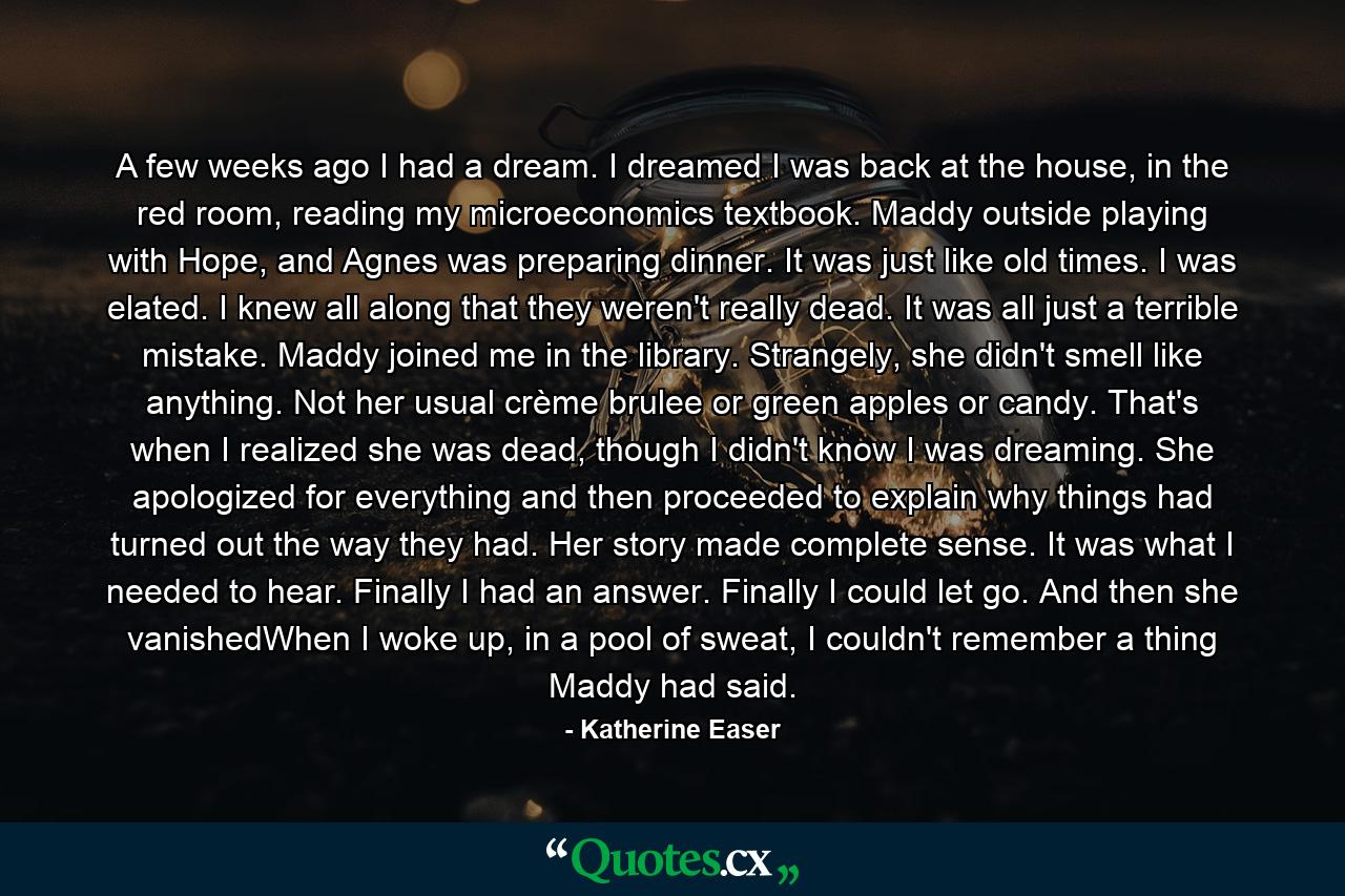 A few weeks ago I had a dream. I dreamed I was back at the house, in the red room, reading my microeconomics textbook. Maddy outside playing with Hope, and Agnes was preparing dinner. It was just like old times. I was elated. I knew all along that they weren't really dead. It was all just a terrible mistake. Maddy joined me in the library. Strangely, she didn't smell like anything. Not her usual crème brulee or green apples or candy. That's when I realized she was dead, though I didn't know I was dreaming. She apologized for everything and then proceeded to explain why things had turned out the way they had. Her story made complete sense. It was what I needed to hear. Finally I had an answer. Finally I could let go. And then she vanishedWhen I woke up, in a pool of sweat, I couldn't remember a thing Maddy had said. - Quote by Katherine Easer