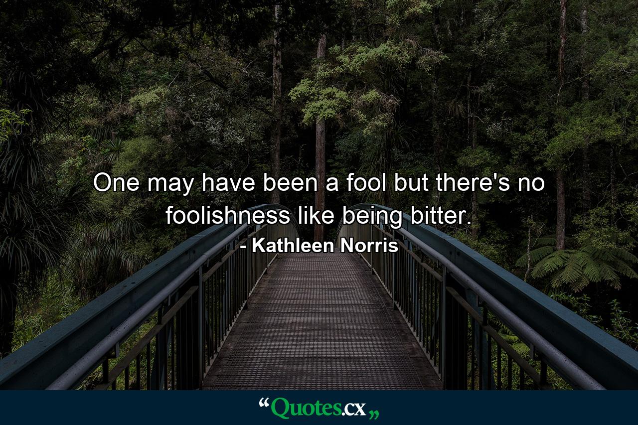 One may have been a fool  but there's no foolishness like being bitter. - Quote by Kathleen Norris