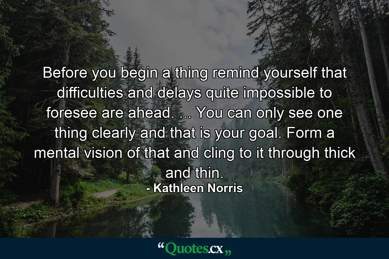 Before you begin a thing  remind yourself that difficulties and delays quite impossible to foresee are ahead. ... You can only see one thing clearly and that is your goal. Form a mental vision of that and cling to it through thick and thin. - Quote by Kathleen Norris