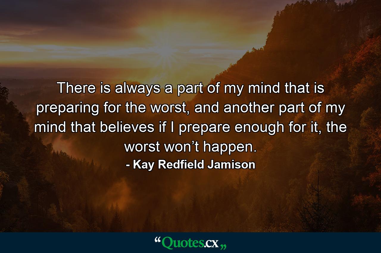 There is always a part of my mind that is preparing for the worst, and another part of my mind that believes if I prepare enough for it, the worst won’t happen. - Quote by Kay Redfield Jamison