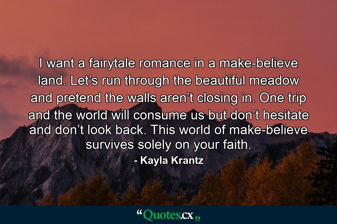 I want a fairytale romance in a make-believe land. Let’s run through the beautiful meadow and pretend the walls aren’t closing in. One trip and the world will consume us but don’t hesitate and don’t look back. This world of make-believe survives solely on your faith. - Quote by Kayla Krantz