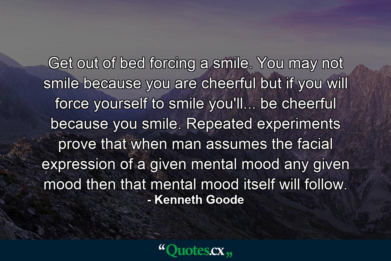 Get out of bed forcing a smile. You may not smile because you are cheerful  but if you will force yourself to smile you'll... be cheerful because you smile. Repeated experiments prove that when man assumes the facial expression of a given mental mood  any given mood  then that mental mood itself will follow. - Quote by Kenneth Goode