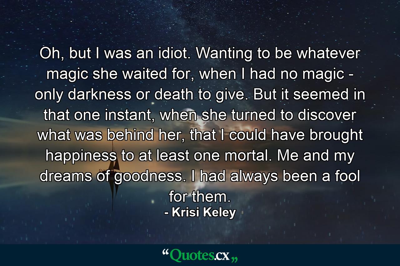 Oh, but I was an idiot. Wanting to be whatever magic she waited for, when I had no magic - only darkness or death to give. But it seemed in that one instant, when she turned to discover what was behind her, that I could have brought happiness to at least one mortal. Me and my dreams of goodness. I had always been a fool for them. - Quote by Krisi Keley