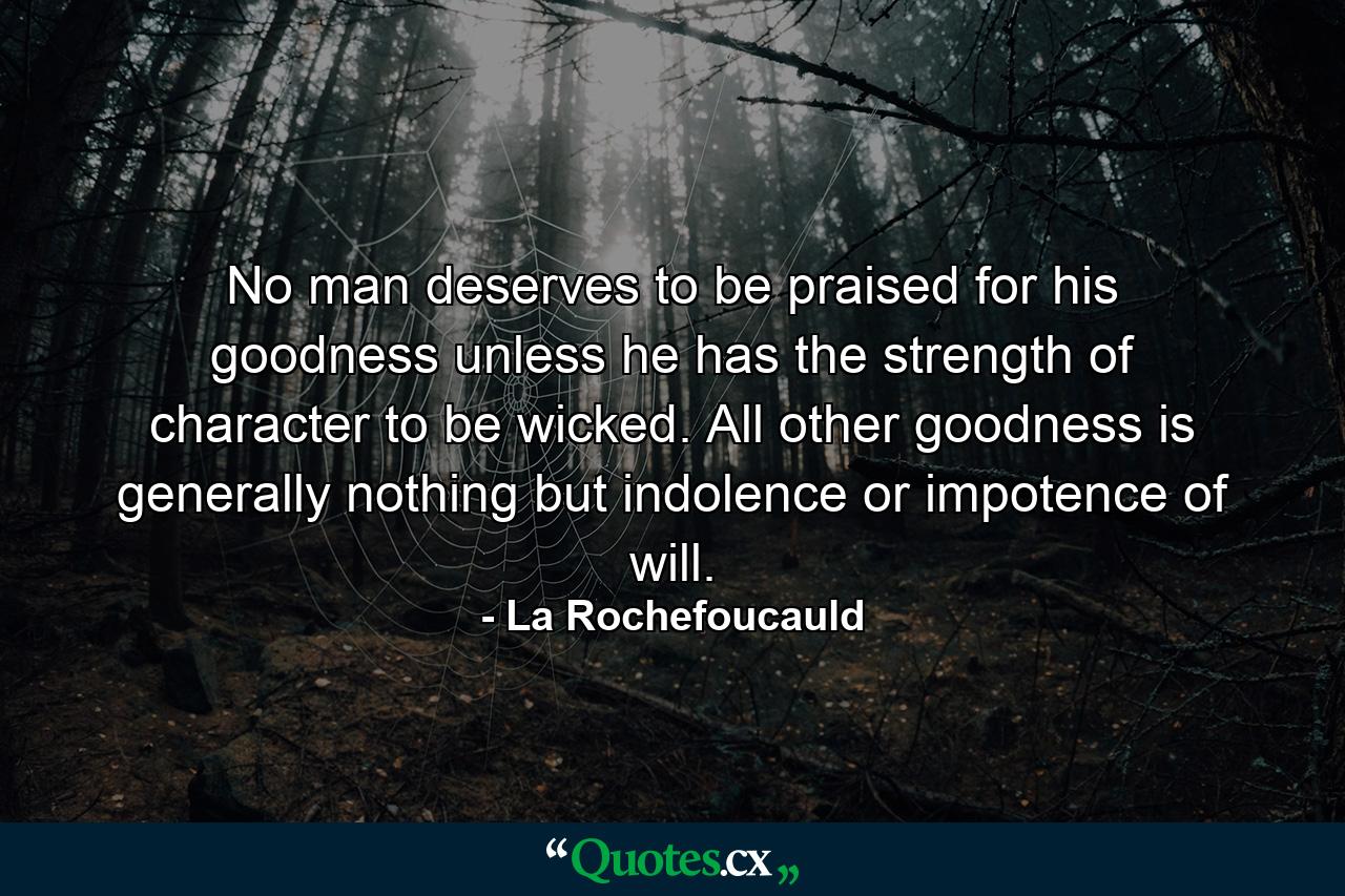 No man deserves to be praised for his goodness unless he has the strength of character to be wicked. All other goodness is generally nothing but indolence or impotence of will. - Quote by La Rochefoucauld