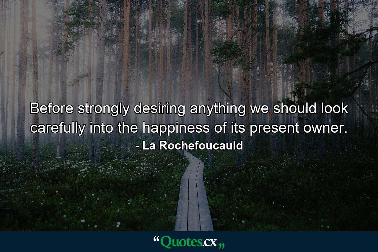 Before strongly desiring anything  we should look carefully into the happiness of its present owner. - Quote by La Rochefoucauld